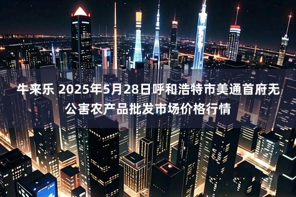 牛来乐 2025年5月28日呼和浩特市美通首府无公害农产品批发市场价格行情