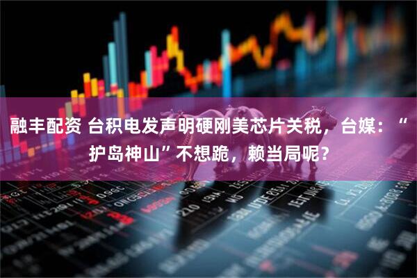 融丰配资 台积电发声明硬刚美芯片关税，台媒：“护岛神山”不想跪，赖当局呢？