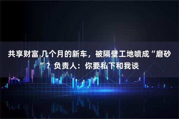 共享财富 几个月的新车，被隔壁工地喷成“磨砂”？负责人：你要私下和我谈