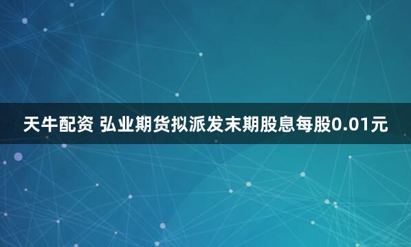 天牛配资 弘业期货拟派发末期股息每股0.01元