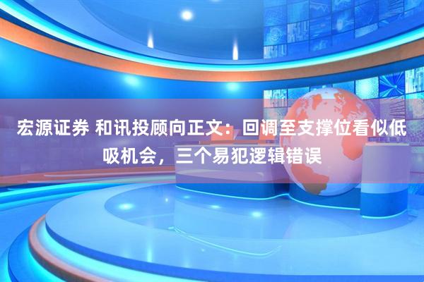 宏源证券 和讯投顾向正文：回调至支撑位看似低吸机会，三个易犯逻辑错误