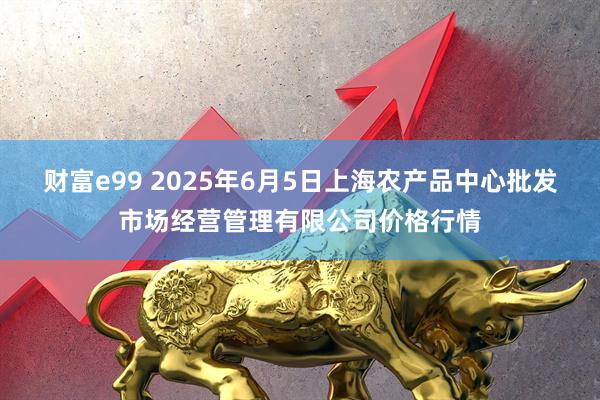 财富e99 2025年6月5日上海农产品中心批发市场经营管理有限公司价格行情