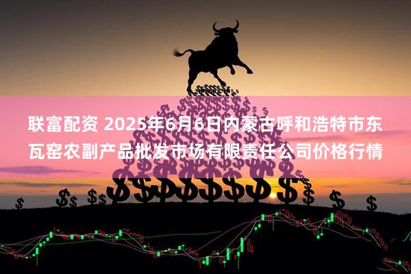 联富配资 2025年6月6日内蒙古呼和浩特市东瓦窑农副产品批发市场有限责任公司价格行情