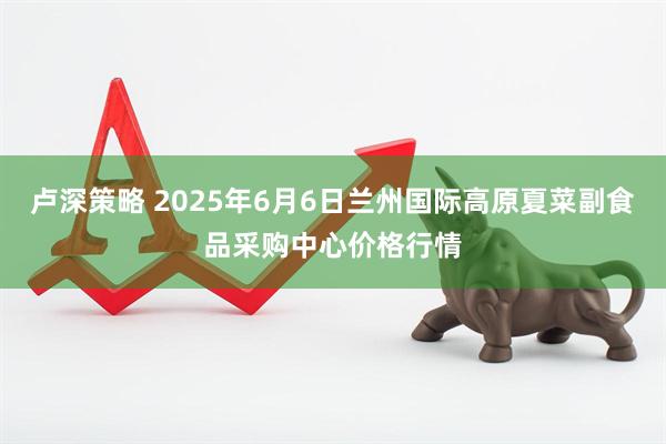 卢深策略 2025年6月6日兰州国际高原夏菜副食品采购中心价格行情