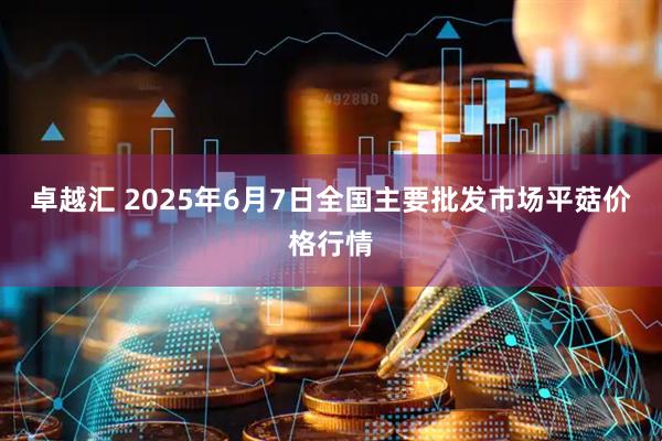 卓越汇 2025年6月7日全国主要批发市场平菇价格行情