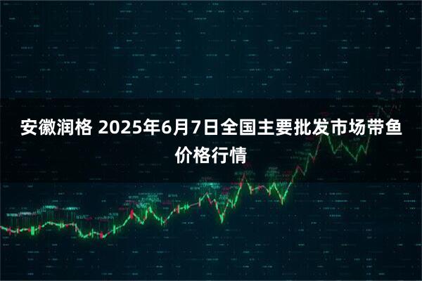 安徽润格 2025年6月7日全国主要批发市场带鱼价格行情