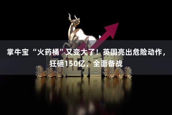 掌牛宝 “火药桶”又变大了！英国亮出危险动作，狂砸150亿，全面备战