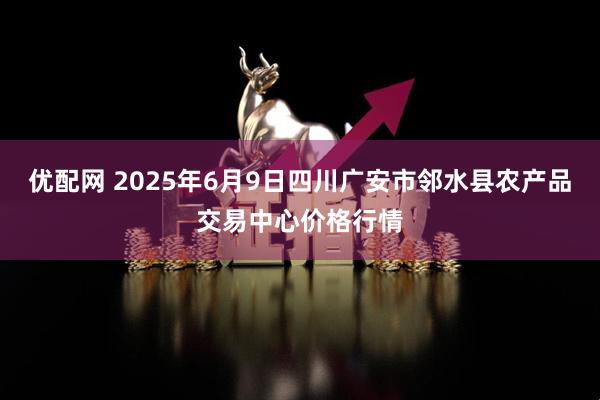 优配网 2025年6月9日四川广安市邻水县农产品交易中心价格行情