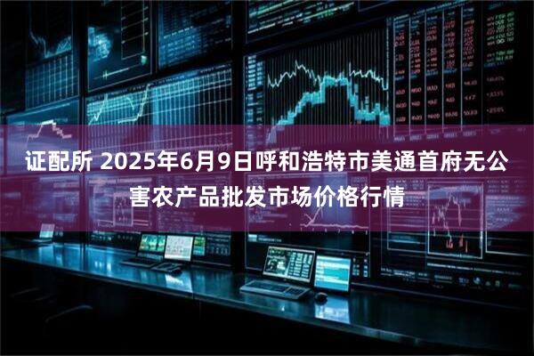 证配所 2025年6月9日呼和浩特市美通首府无公害农产品批发市场价格行情