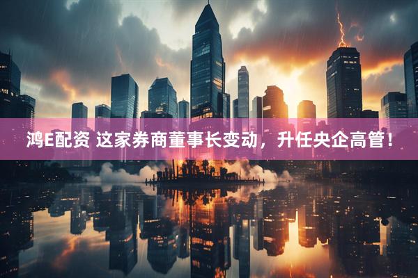 鸿E配资 这家券商董事长变动，升任央企高管！