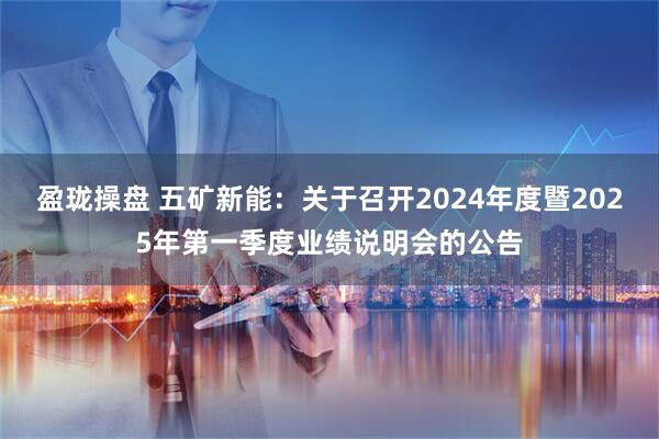 盈珑操盘 五矿新能：关于召开2024年度暨2025年第一季度业绩说明会的公告