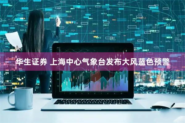 华生证券 上海中心气象台发布大风蓝色预警