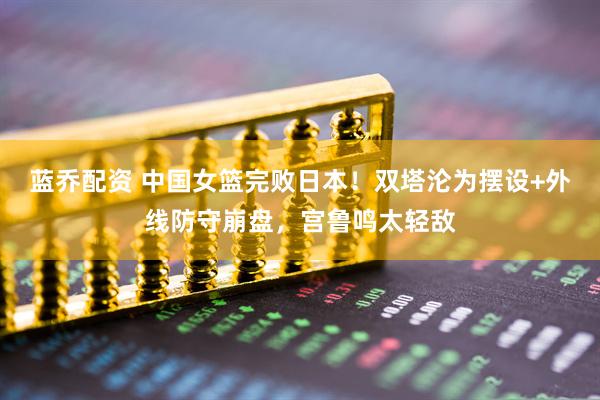 蓝乔配资 中国女篮完败日本！双塔沦为摆设+外线防守崩盘，宫鲁鸣太轻敌