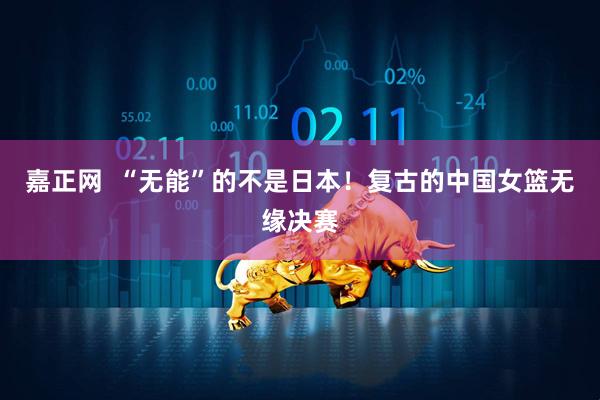 嘉正网  “无能”的不是日本！复古的中国女篮无缘决赛