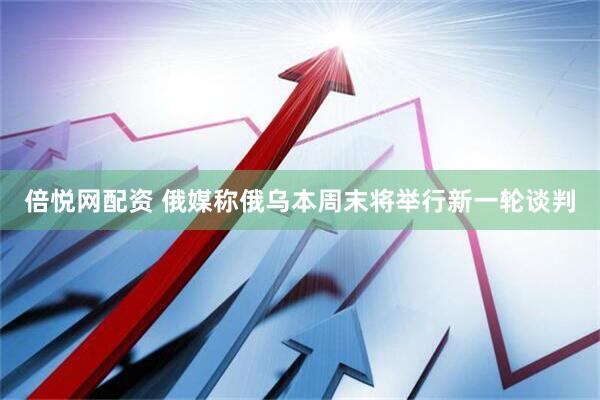 倍悦网配资 俄媒称俄乌本周末将举行新一轮谈判