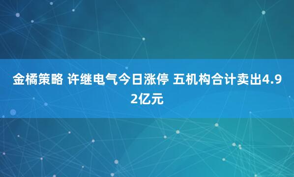 金橘策略 许继电气今日涨停 五机构合计卖出4.92亿元
