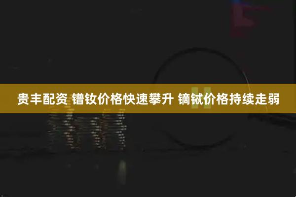 贵丰配资 镨钕价格快速攀升 镝铽价格持续走弱