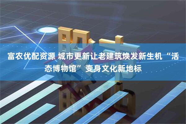 富农优配资源 城市更新让老建筑焕发新生机 “活态博物馆” 变身文化新地标