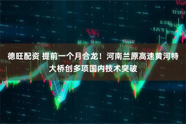 德旺配资 提前一个月合龙！河南兰原高速黄河特大桥创多项国内技术突破
