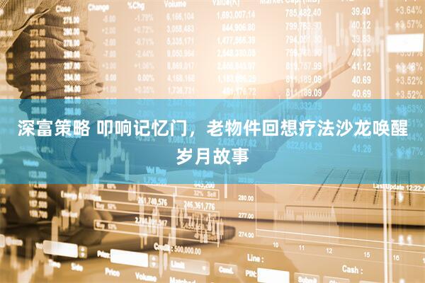 深富策略 叩响记忆门，老物件回想疗法沙龙唤醒岁月故事