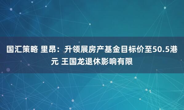 国汇策略 里昂：升领展房产基金目标价至50.5港元 王国龙退休影响有限