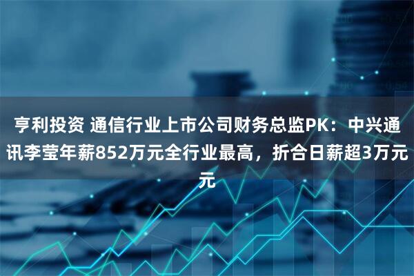 亨利投资 通信行业上市公司财务总监PK：中兴通讯李莹年薪852万元全行业最高，折合日薪超3万元