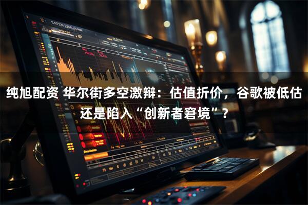 纯旭配资 华尔街多空激辩：估值折价，谷歌被低估还是陷入“创新者窘境”？
