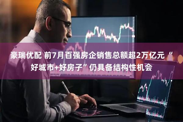 豪瑞优配 前7月百强房企销售总额超2万亿元 “好城市+好房子”仍具备结构性机会
