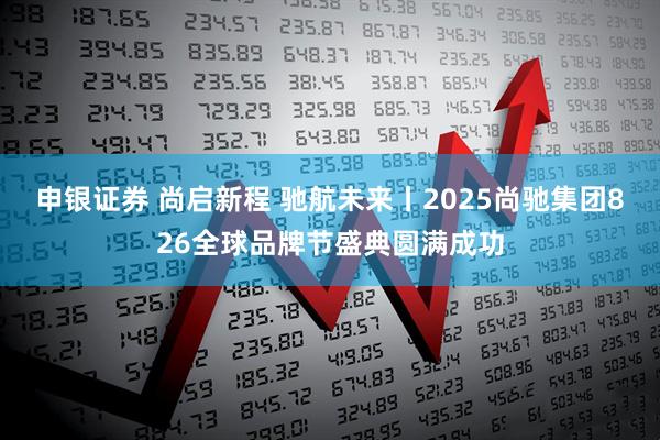 申银证券 尚启新程 驰航未来丨2025尚驰集团826全球品牌节盛典圆满成功