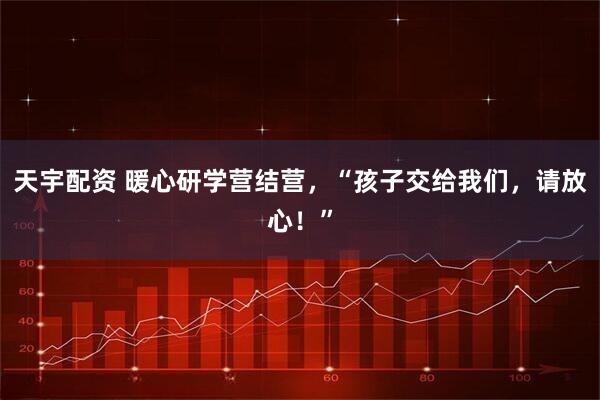 天宇配资 暖心研学营结营，“孩子交给我们，请放心！”