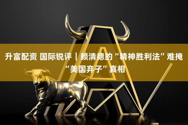 升富配资 国际锐评｜赖清德的“精神胜利法”难掩“美国弃子”真相