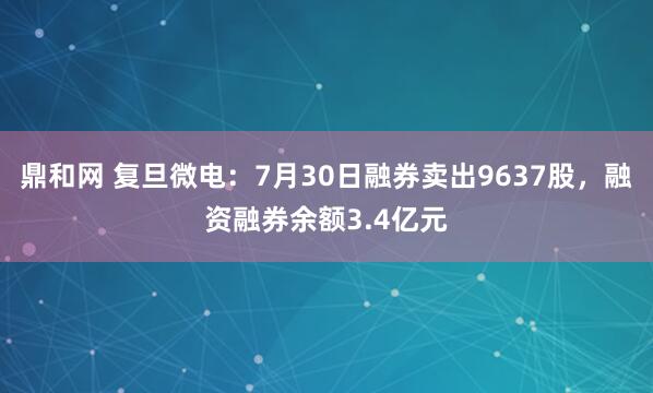 鼎和网 复旦微电：7月30日融券卖出9637股，融资融券余额3.4亿元