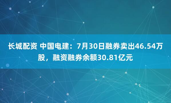 长城配资 中国电建：7月30日融券卖出46.54万股，融资融券余额30.81亿元