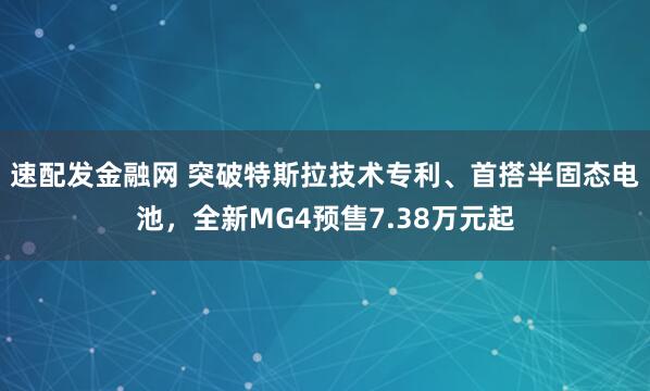 速配发金融网 突破特斯拉技术专利、首搭半固态电池，全新MG4预售7.38万元起