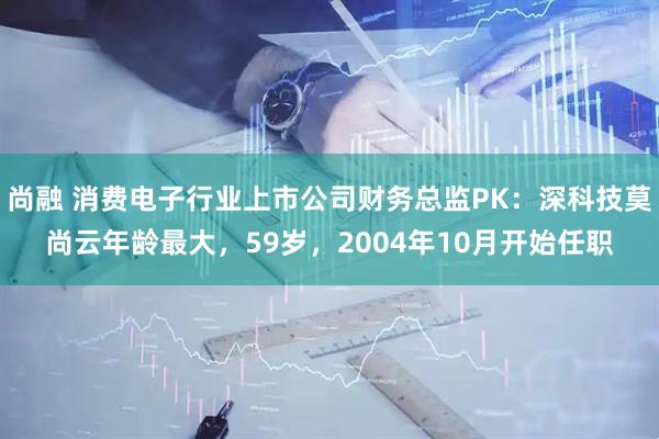 尚融 消费电子行业上市公司财务总监PK：深科技莫尚云年龄最大，59岁，2004年10月开始任职