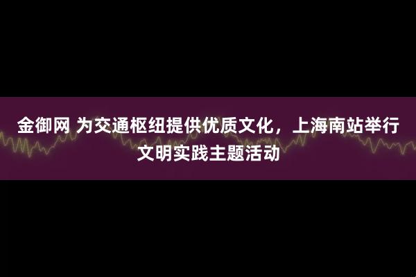 金御网 为交通枢纽提供优质文化，上海南站举行文明实践主题活动