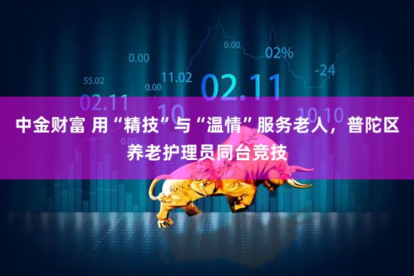 中金财富 用“精技”与“温情”服务老人，普陀区养老护理员同台竞技
