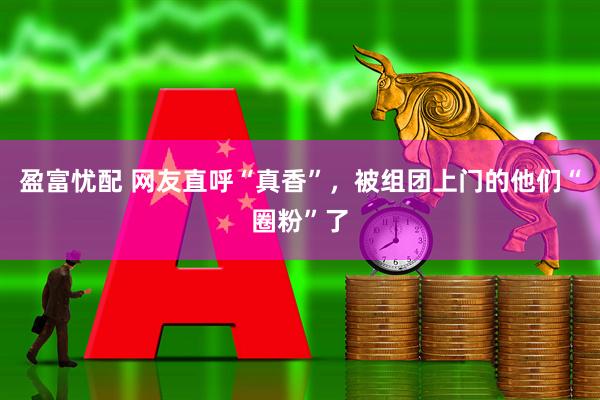 盈富忧配 网友直呼“真香”，被组团上门的他们“圈粉”了