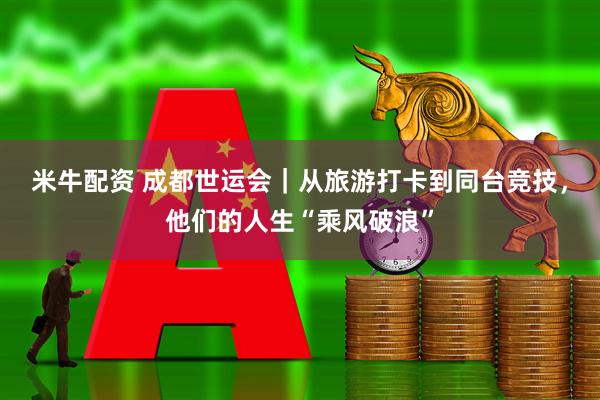 米牛配资 成都世运会｜从旅游打卡到同台竞技，他们的人生“乘风破浪”