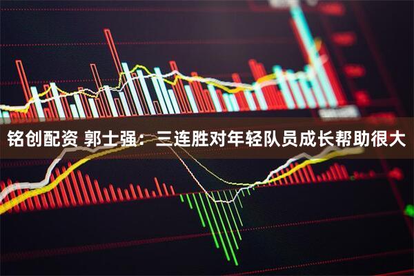 铭创配资 郭士强：三连胜对年轻队员成长帮助很大