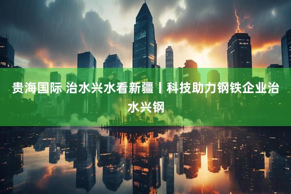 贵海国际 治水兴水看新疆丨科技助力钢铁企业治水兴钢