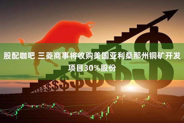 股配咖吧 三菱商事将收购美国亚利桑那州铜矿开发项目30%股份