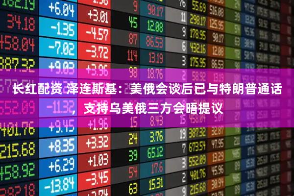 长红配资 泽连斯基：美俄会谈后已与特朗普通话，支持乌美俄三方会晤提议