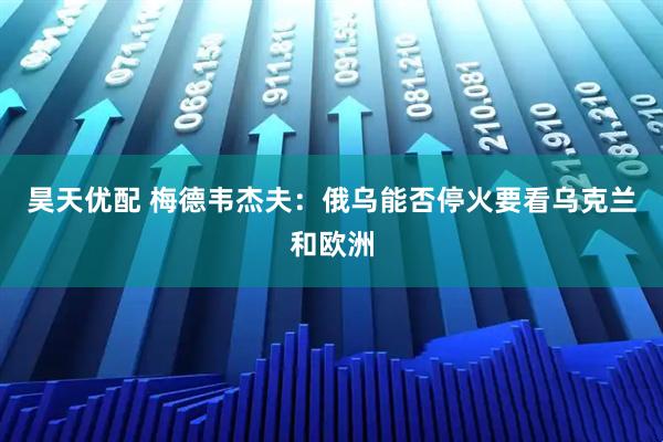 昊天优配 梅德韦杰夫：俄乌能否停火要看乌克兰和欧洲