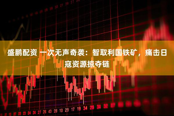 盛鹏配资 一次无声奇袭：智取利国铁矿，痛击日寇资源掠夺链