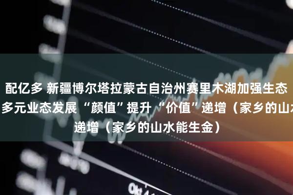 配亿多 新疆博尔塔拉蒙古自治州赛里木湖加强生态修复 带动多元业态发展 “颜值”提升 “价值”递增(家乡的山水能生金)