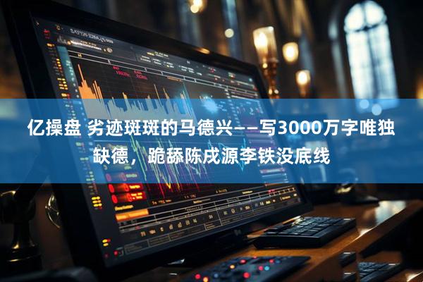 亿操盘 劣迹斑斑的马德兴——写3000万字唯独缺德,跪舔陈戌源李铁没底线
