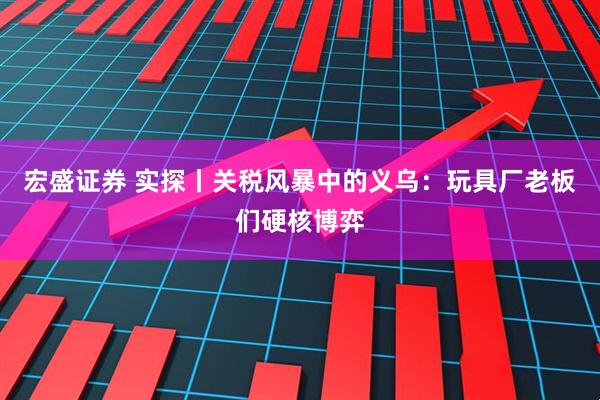 宏盛证券 实探丨关税风暴中的义乌:玩具厂老板们硬核博弈