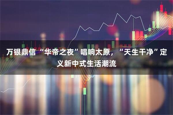万银鼎信 “华帝之夜”唱响太原,“天生干净”定义新中式生活潮流
