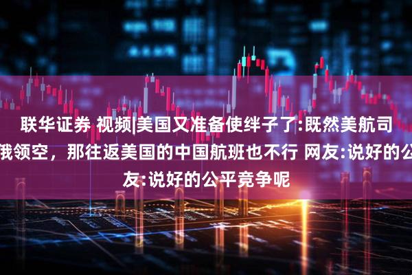 联华证券 视频|美国又准备使绊子了:既然美航司无法飞越俄领空，那往返美国的中国航班也不行 网友:说好的公平竞争呢